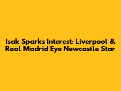 Isak Sparks Interest: Liverpool & Real Madrid Eye Newcastle Star