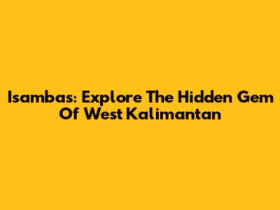 Isambas: Explore The Hidden Gem Of West Kalimantan