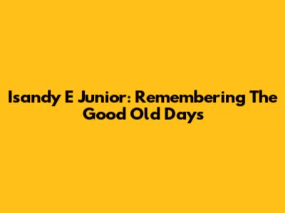 Isandy E Junior: Remembering The Good Old Days