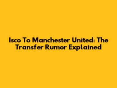 Isco To Manchester United: The Transfer Rumor Explained
