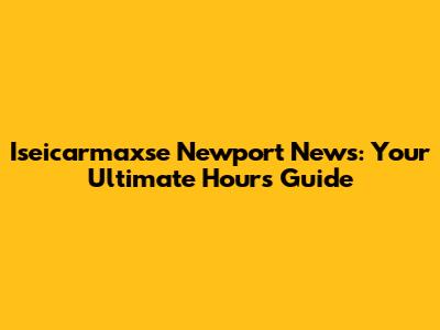 Iseicarmaxse Newport News: Your Ultimate Hours Guide