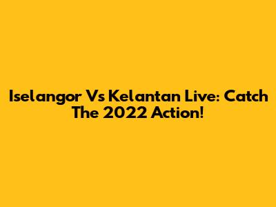 Iselangor Vs Kelantan Live: Catch The 2022 Action!