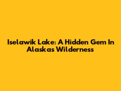 Iselawik Lake: A Hidden Gem In Alaska's Wilderness