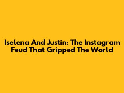 Iselena And Justin: The Instagram Feud That Gripped The World