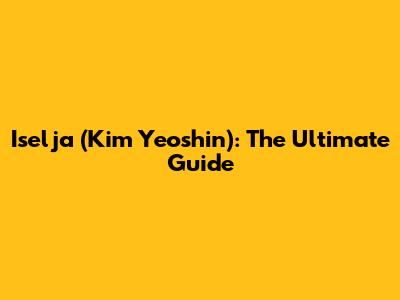 Iselja (Kim Yeoshin): The Ultimate Guide