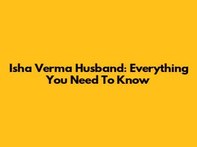 Isha Verma Husband: Everything You Need To Know