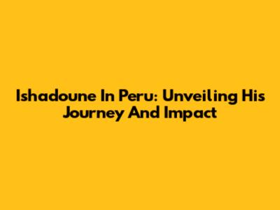 Ishadoune In Peru: Unveiling His Journey And Impact