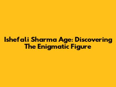 Ishefali Sharma Age: Discovering The Enigmatic Figure