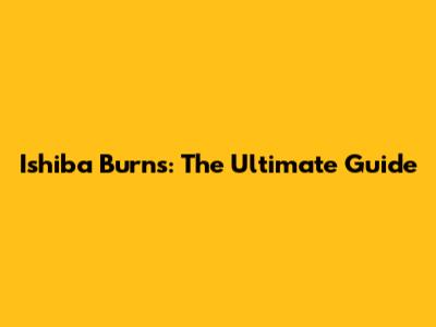 Ishiba Burns: The Ultimate Guide