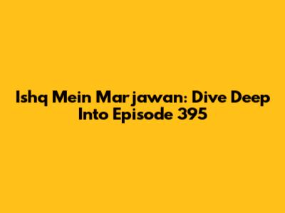 Ishq Mein Marjawan: Dive Deep Into Episode 395