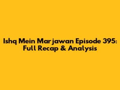 Ishq Mein Marjawan Episode 395: Full Recap & Analysis