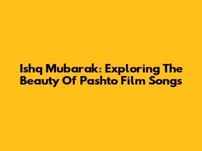 Ishq Mubarak: Exploring The Beauty Of Pashto Film Songs