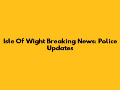 Isle Of Wight Breaking News: Police Updates
