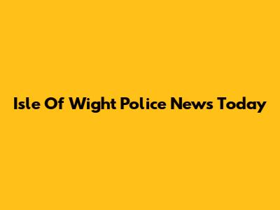 Isle Of Wight Police News Today