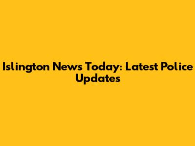 Islington News Today: Latest Police Updates