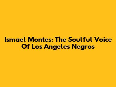 Ismael Montes: The Soulful Voice Of Los Angeles Negros
