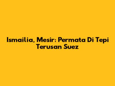 Ismailia, Mesir: Permata Di Tepi Terusan Suez