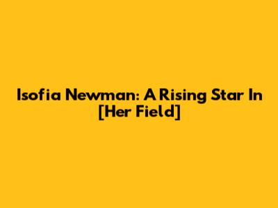 Isofia Newman: A Rising Star In [Her Field]