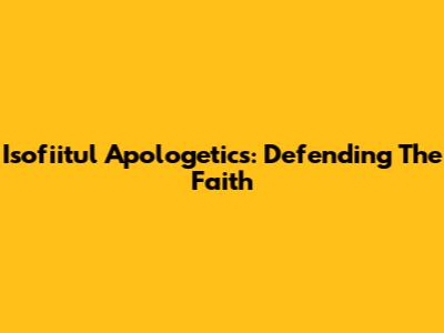 Isofiitul Apologetics: Defending The Faith
