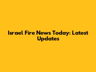 Israel Fire News Today: Latest Updates