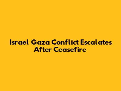 Israel Gaza Conflict Escalates After Ceasefire