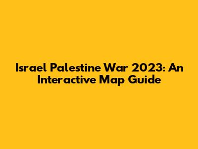 Israel Palestine War 2023: An Interactive Map Guide