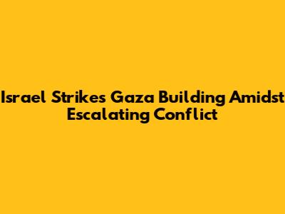 Israel Strikes Gaza Building Amidst Escalating Conflict