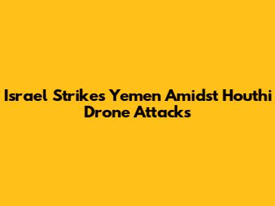 Israel Strikes Yemen Amidst Houthi Drone Attacks
