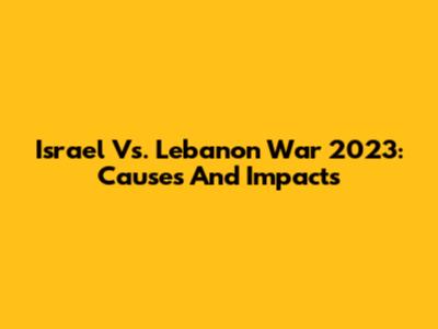 Israel Vs. Lebanon War 2023: Causes And Impacts