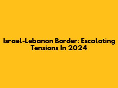 Israel-Lebanon Border: Escalating Tensions In 2024