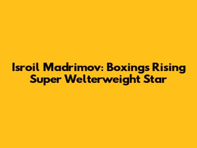 Isroil Madrimov: Boxing's Rising Super Welterweight Star