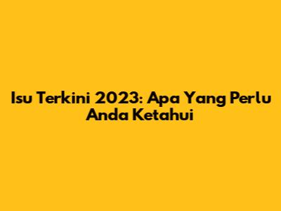 Isu Terkini 2023: Apa Yang Perlu Anda Ketahui