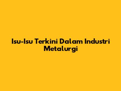Isu-Isu Terkini Dalam Industri Metalurgi