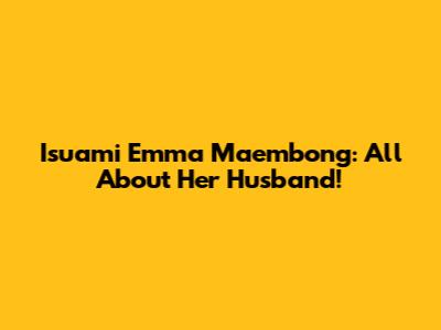Isuami Emma Maembong: All About Her Husband!