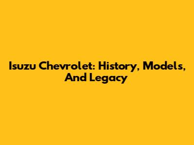 Isuzu Chevrolet: History, Models, And Legacy