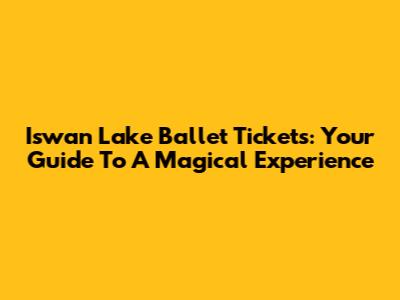 Iswan Lake Ballet Tickets: Your Guide To A Magical Experience