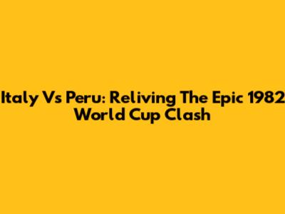Italy Vs Peru: Reliving The Epic 1982 World Cup Clash