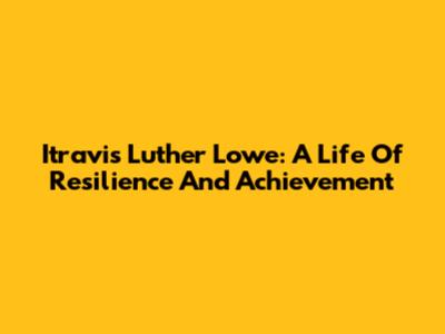 Itravis Luther Lowe: A Life Of Resilience And Achievement