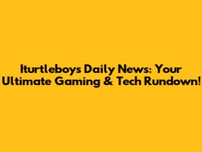 Iturtleboy's Daily News: Your Ultimate Gaming & Tech Rundown!