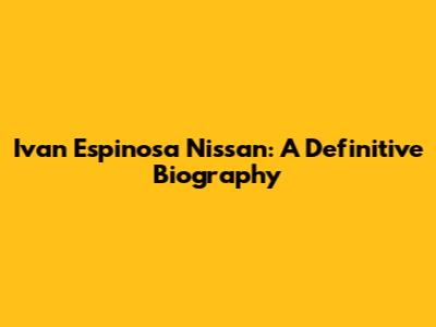 Ivan Espinosa Nissan: A Definitive Biography