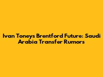 Ivan Toney's Brentford Future: Saudi Arabia Transfer Rumors