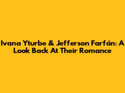 Ivana Yturbe & Jefferson Farfán: A Look Back At Their Romance