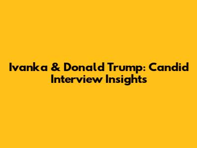 Ivanka & Donald Trump: Candid Interview Insights