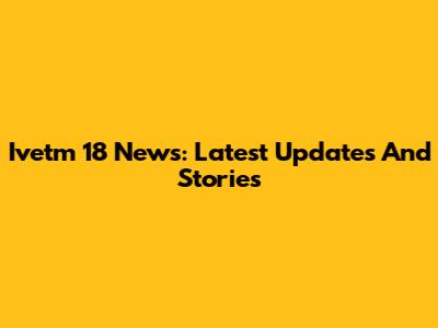 Ivetm 18 News: Latest Updates And Stories