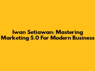 Iwan Setiawan: Mastering Marketing 5.0 For Modern Business