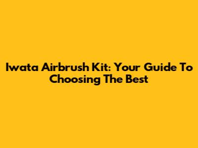Iwata Airbrush Kit: Your Guide To Choosing The Best