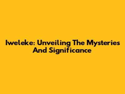 Iweleke: Unveiling The Mysteries And Significance