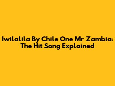 Iwilalila By Chile One Mr Zambia: The Hit Song Explained