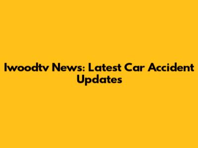 Iwoodtv News: Latest Car Accident Updates