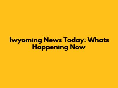 Iwyoming News Today: What's Happening Now